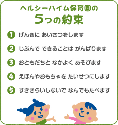 ヘルシーハイム保育園の5つの約束　1.元気にあいさつをします　2.自分でできることはがんばります　3.お友達と仲良く遊びます　4.絵本やおもちゃを大切にします　5.好き嫌いしないで何でも食べます